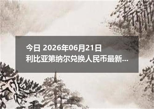 今日 2026年06月21日 利比亚第纳尔兑换人民币最新汇率行情