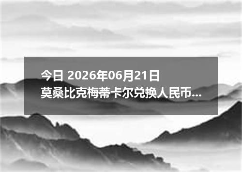 今日 2026年06月21日 莫桑比克梅蒂卡尔兑换人民币最新汇率行情